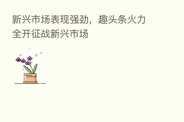 新兴市场表现强劲,趣头条火力全开征战新兴市场