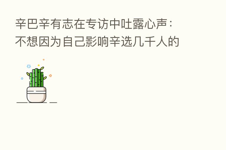 辛巴辛有志在专访中吐露心声:不想因为自己影响辛选几千人的梦