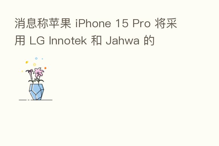 消息称苹果 iPhone 15 Pro 将采用 LG Innotek 和 Jahwa 的