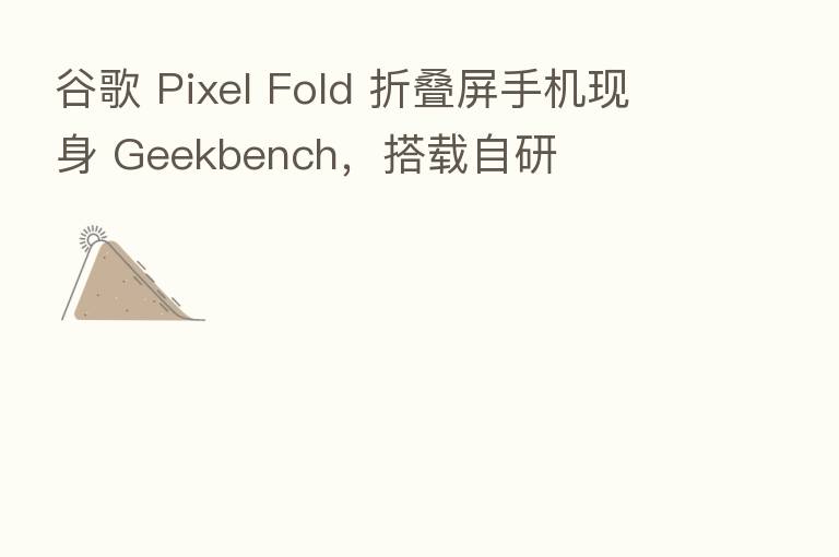 谷歌 Pixel Fold 折叠屏手机现身 Geekbench，搭载自研