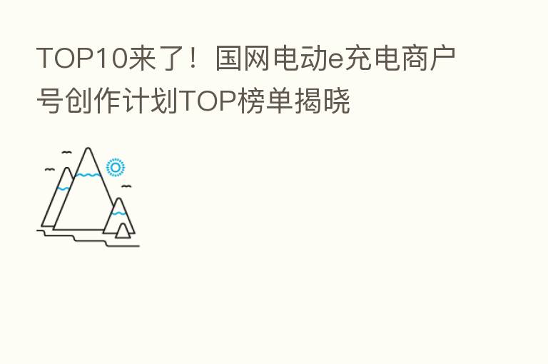 TOP10来了！国网电动e充电商户号创作计划TOP榜单揭晓