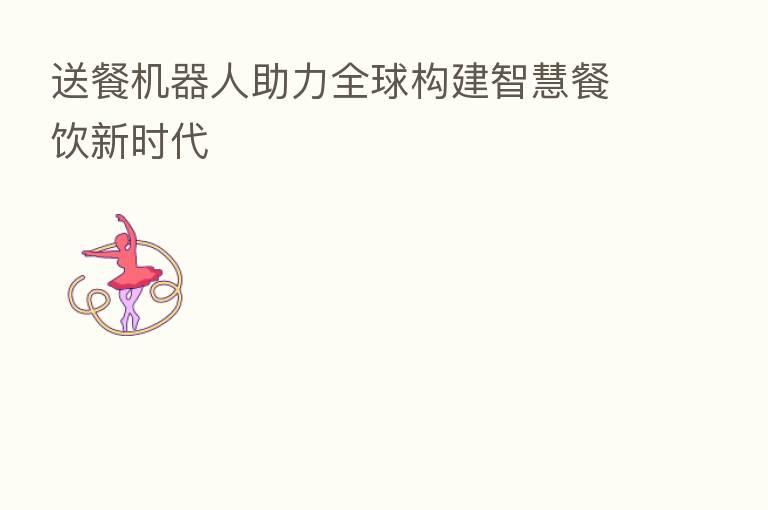 送餐机器人助力全球构建智慧餐饮新时代