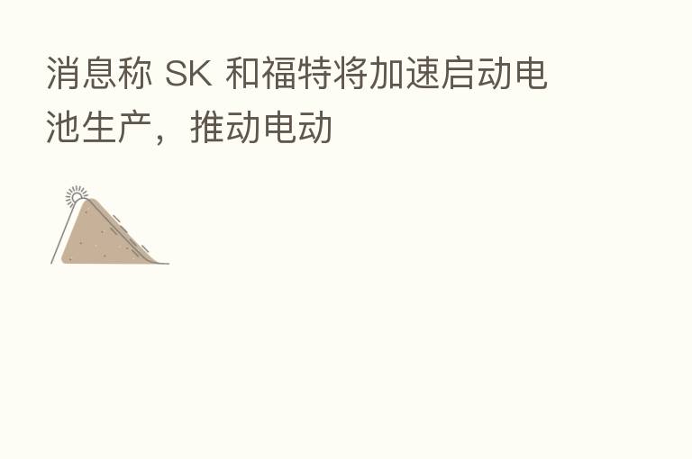 消息称 SK 和福特将加速启动电池生产,推动电动