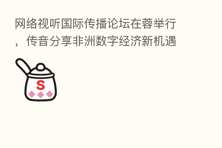 网络视听国际传播论坛在蓉举行，传音      非洲数字经济新机遇