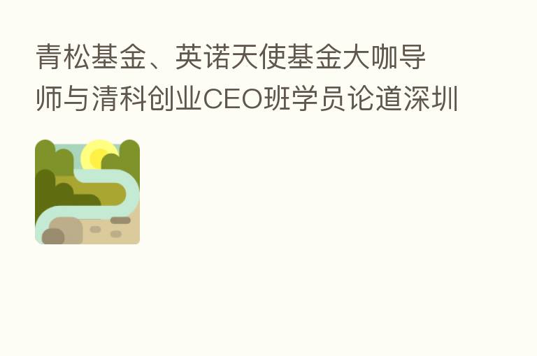 青松基金、英诺天使基金大咖导师与清科创业CEO班学员论道深圳