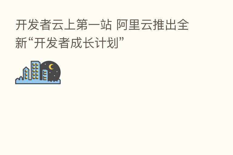 开发者云上 一站 阿里云推出全新“开发者成长计划”
