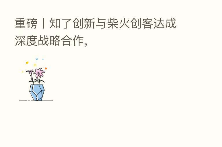 重磅丨知了创新与柴火创客达成深度战略合作，
