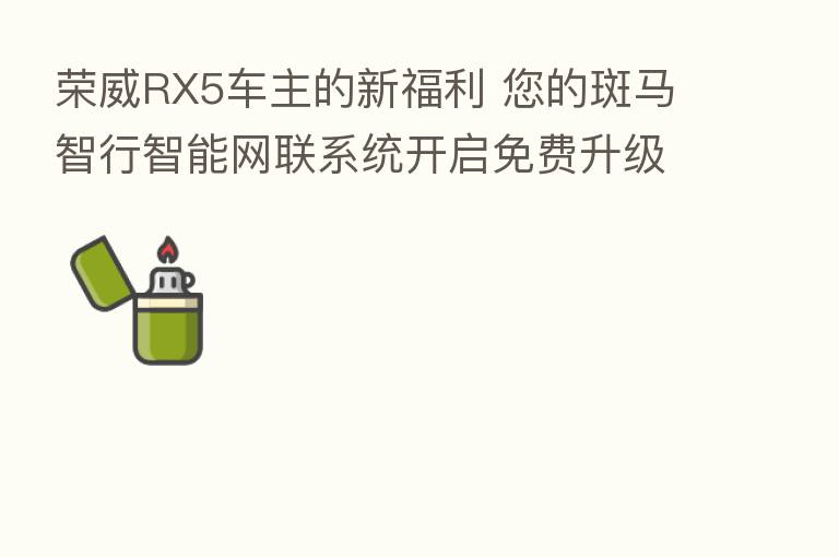 荣威RX5车主的新福利 您的斑马智行智能网联系统开启免费升级！