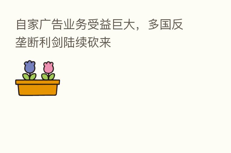 自家广告业务受益巨大，多国反垄断利剑陆续砍来
