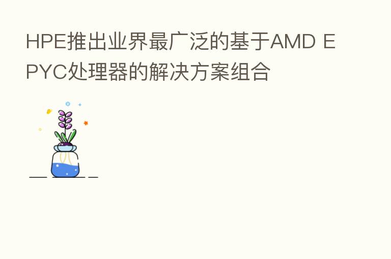HPE推出业界   广泛的基于AMD EPYC处理器的解决方案组合
