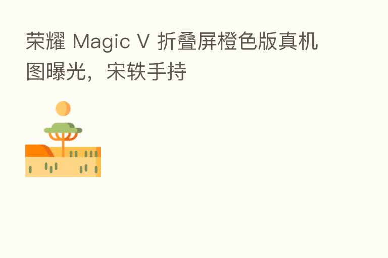 Magic V 折叠屏橙色版真机图曝光,宋轶手持