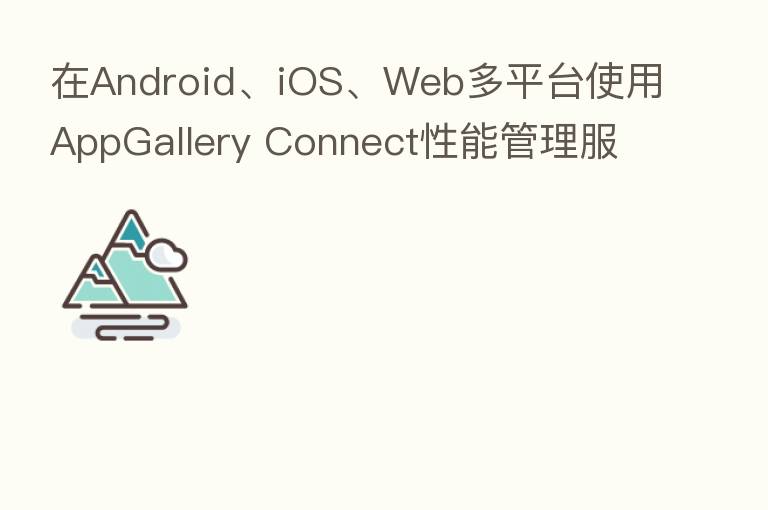 在Android、iOS、Web多平台使用AppGallery Connect性能管理服务
