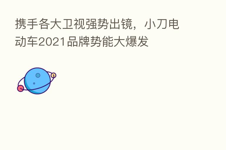 携手各大卫视强势出镜，小刀电动车2021品牌势能大爆发