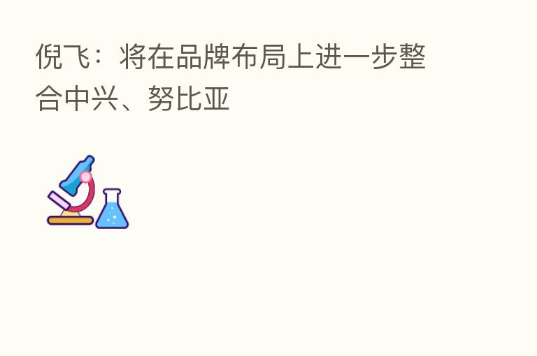 倪飞：将在品牌布局上进一步整合中兴、努比亚