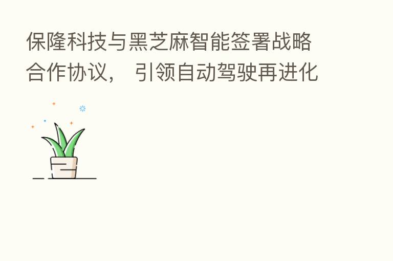 保隆科技与黑芝麻智能签署战略合作协议, 引领自动驾驶再进化