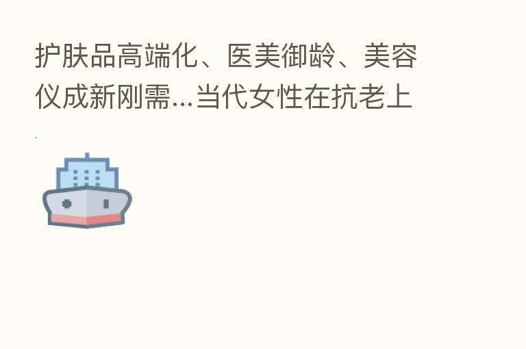 护肤品高端化、医美御龄、美容仪成新刚需...当代女性在抗老上有多舍得花前？