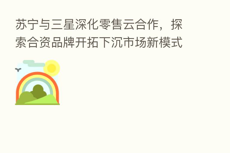 苏宁与三星深化零售云合作,探索合资品牌开拓下沉市场新模式