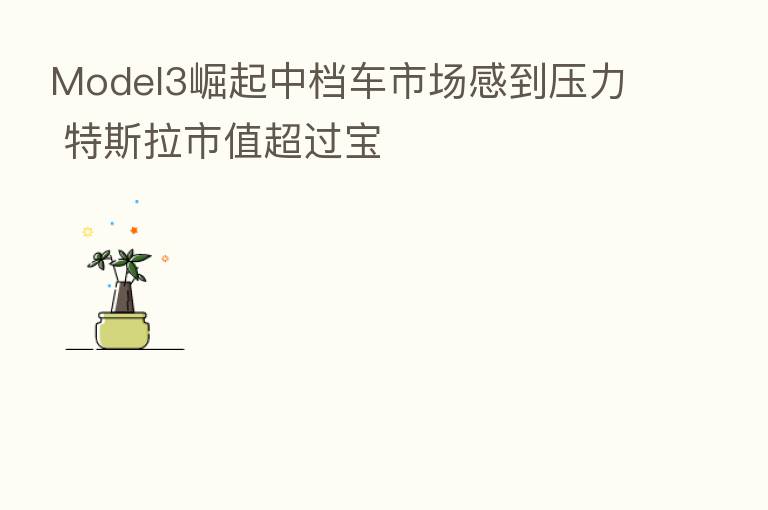 Model3崛起中档车市场感到压力 特斯拉市值超过宝