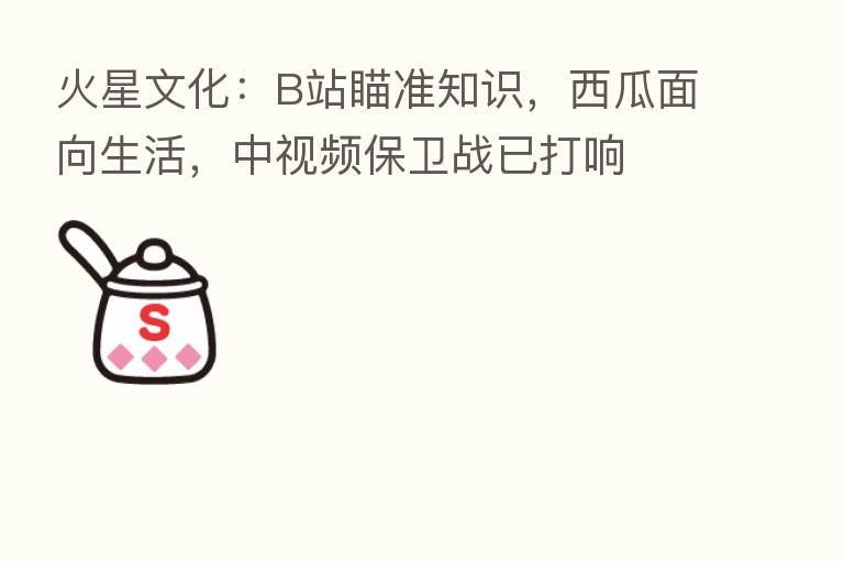 火星文化:B站瞄准知识,西瓜面向生活,中视频保卫战已打响