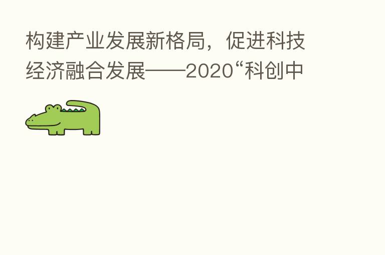 构建产业发展新格局，促进科技经济      发展——2020“科创中国”年度工作会议在京召开