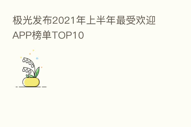 极光发布2021年上半年   受欢迎APP榜单TOP10