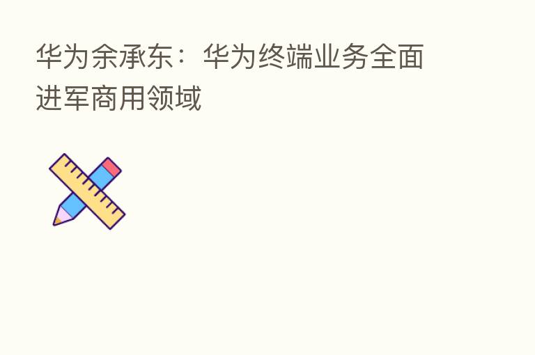 华为余承东:华为终端业务全面进军商用领域