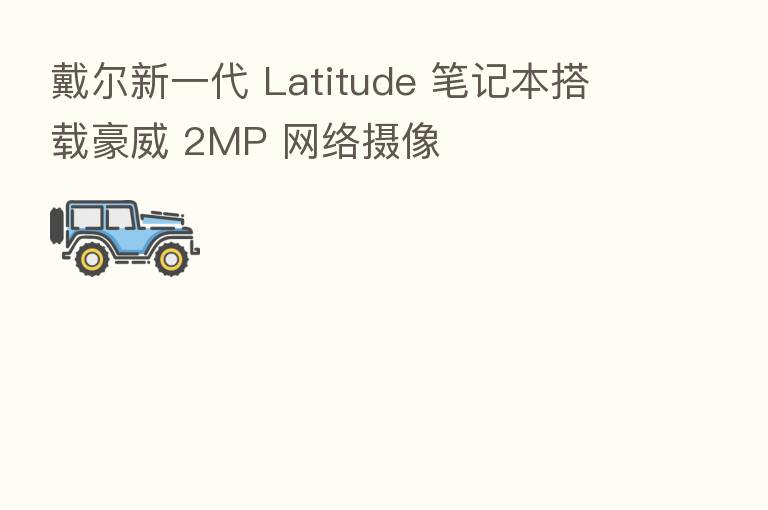 戴尔新一代 Latitude 笔记本搭载豪威 2MP 网络摄像