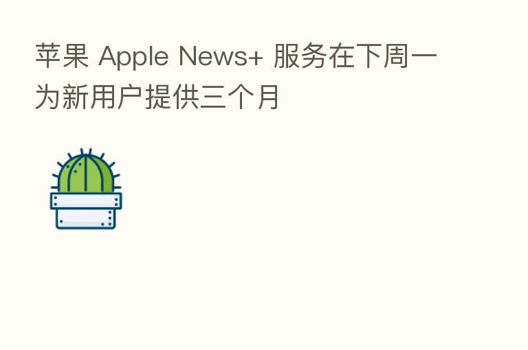 苹果 Apple News+ 服务在下周一为新用户提供三个月