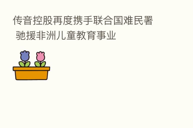 传音控股再度携手联合国难民署 驰援非洲儿童教育事业