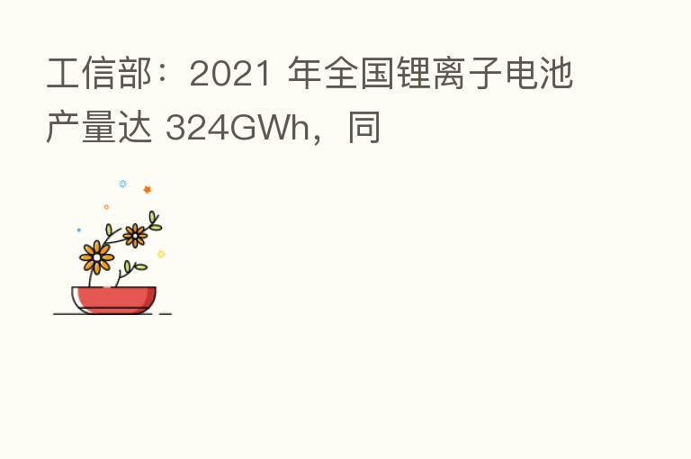工信部：2021 年全国锂离子电池产量达 324GWh，同
