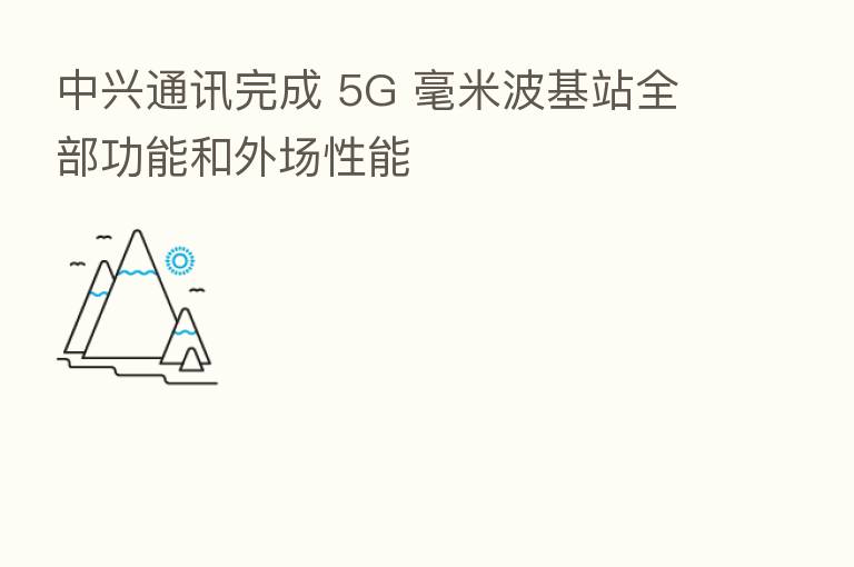 中兴通讯完成 5G 毫米波基站全部功能和外场性能