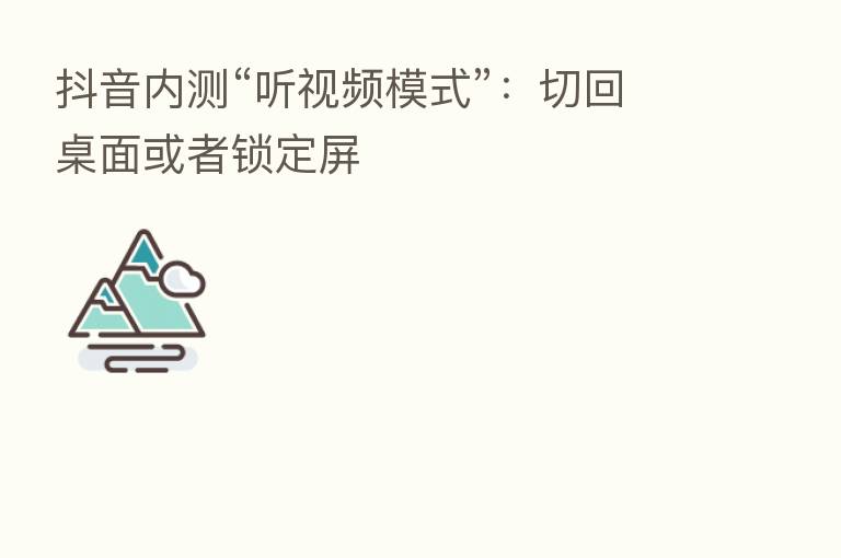 抖音内测“听视频模式”：切回桌面或者锁定屏