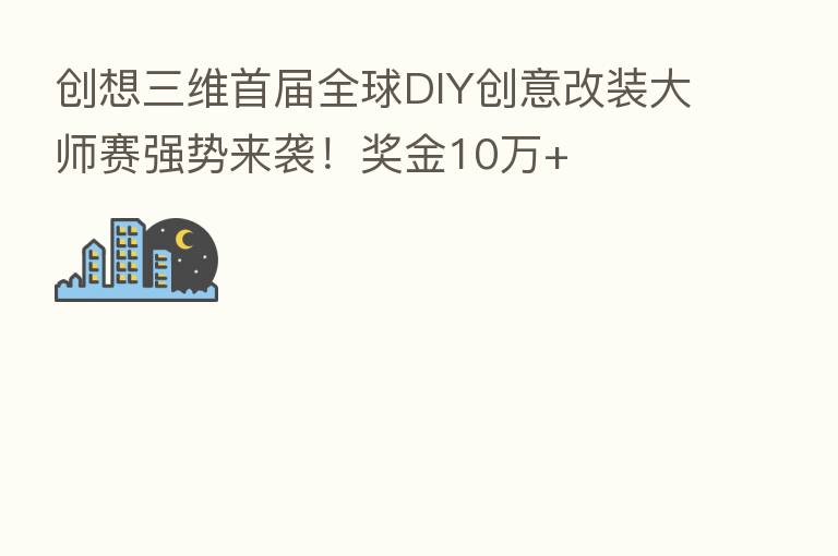 创想三维首届全球DIY创意改装大师赛强势来袭！奖金10万+