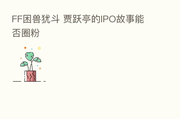 FF困兽犹斗 贾跃亭的IPO故事能否圈粉