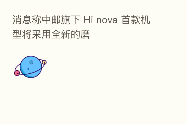 消息称中邮旗下 Hi nova 首款机型将采用全新的磨