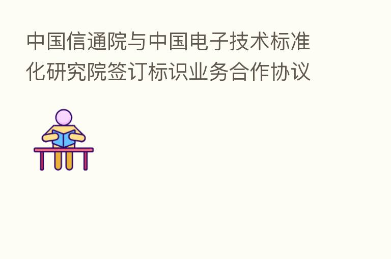 中国信通院与中国电子技术标准化研究院签订标识业务合作协议 携手推进标识发展