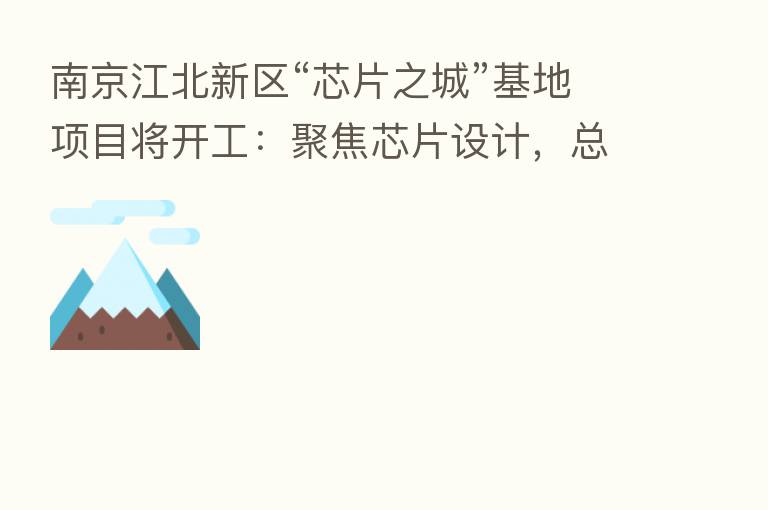 南京江北新区“芯片之城”基地项目将开工：聚焦芯片设计，总投资约 194 亿元