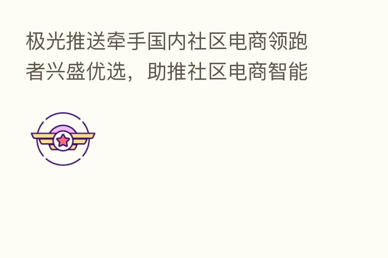 极光推送牵手国内社区电商领跑者兴盛优选，助推社区电商智能化服务体验升级