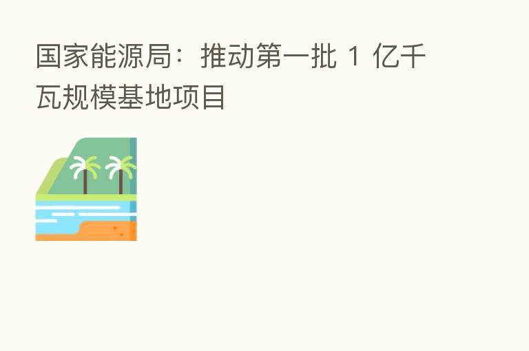 国家能源局：推动   一批 1 亿千瓦规模基地项目