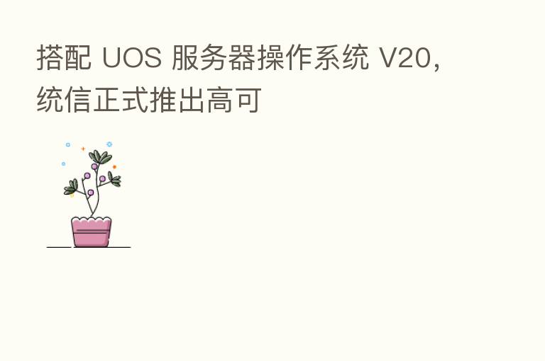 搭配 UOS 服务器操作系统 V20,统信正式推出高可