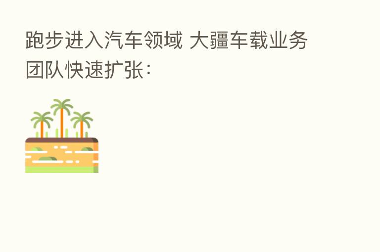 跑步进入汽车领域 大疆车载业务团队快速扩张: