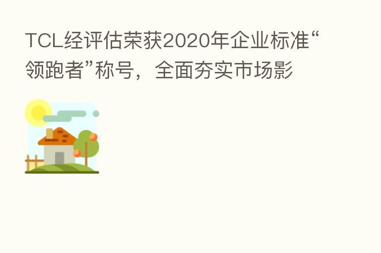 TCL经评估荣获2020年企业标准“领跑者”称号,全面夯实市场影响力
