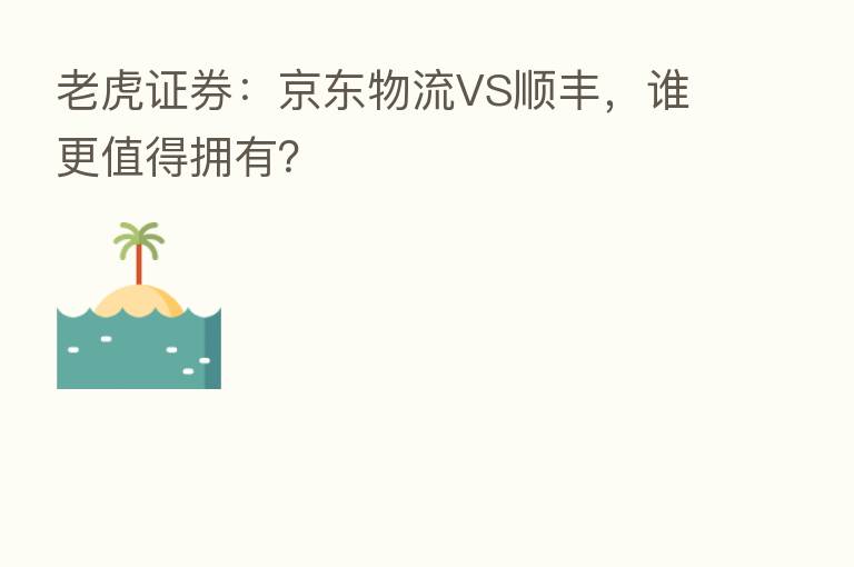 老虎证券:京东物流VS顺丰,谁更值得拥有?