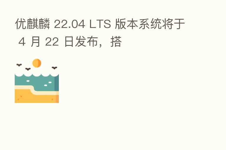 优麒麟 22.04 LTS 版本系统将于 4 月 22 日发布,搭