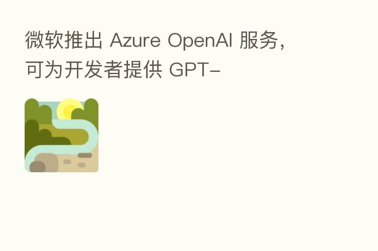 微软推出 Azure OpenAI 服务,可为开发者提供 GPT-