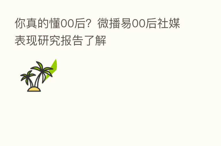 你真的懂00后?微播易00后社媒表现研究报告了解