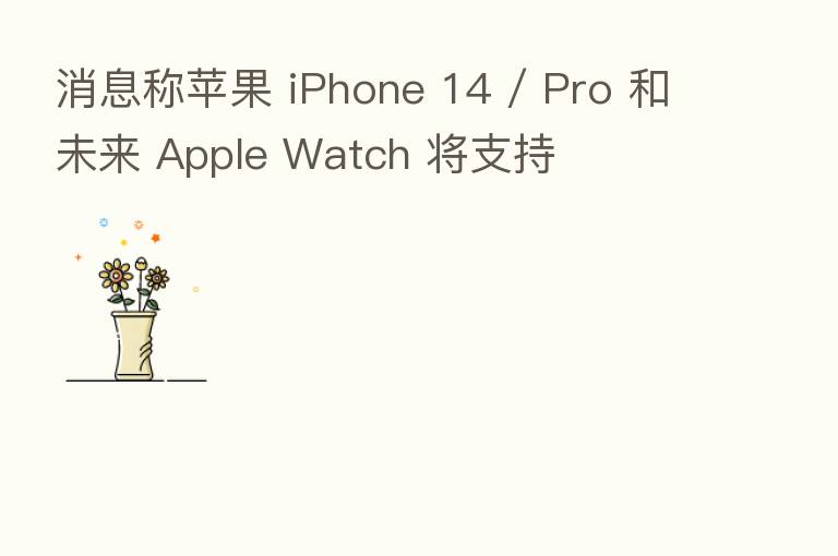 消息称苹果 iPhone 14 / Pro 和未来 Apple Watch 将支持