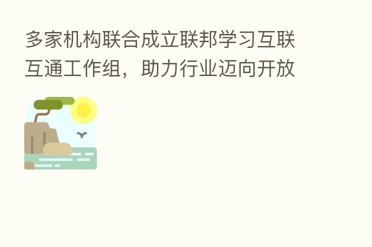 多家机构联合成立联邦学习互联互通工作组,助力行业迈向开放通用3.0阶段
