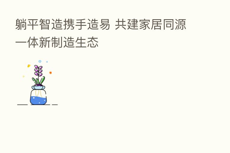 躺平智造携手造易 共建家居同源一体新制造生态