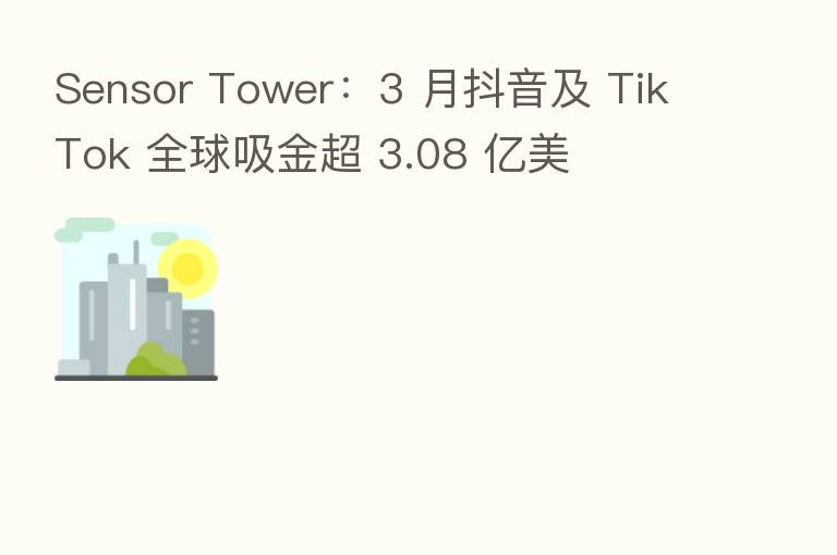 Sensor Tower:3 月抖音及 TikTok 全球吸金超 3.08 亿美